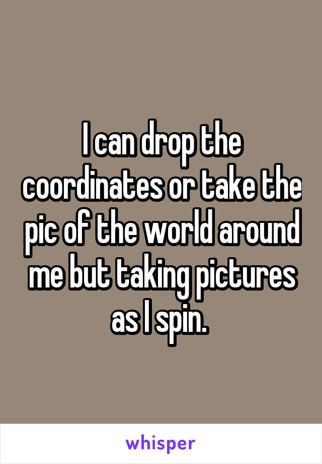I can drop the coordinates or take the pic of the world around me but taking pictures as I spin. 