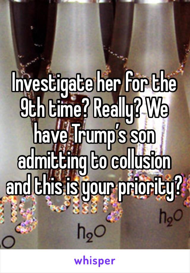 Investigate her for the 9th time? Really? We have Trump’s son admitting to collusion and this is your priority? 
