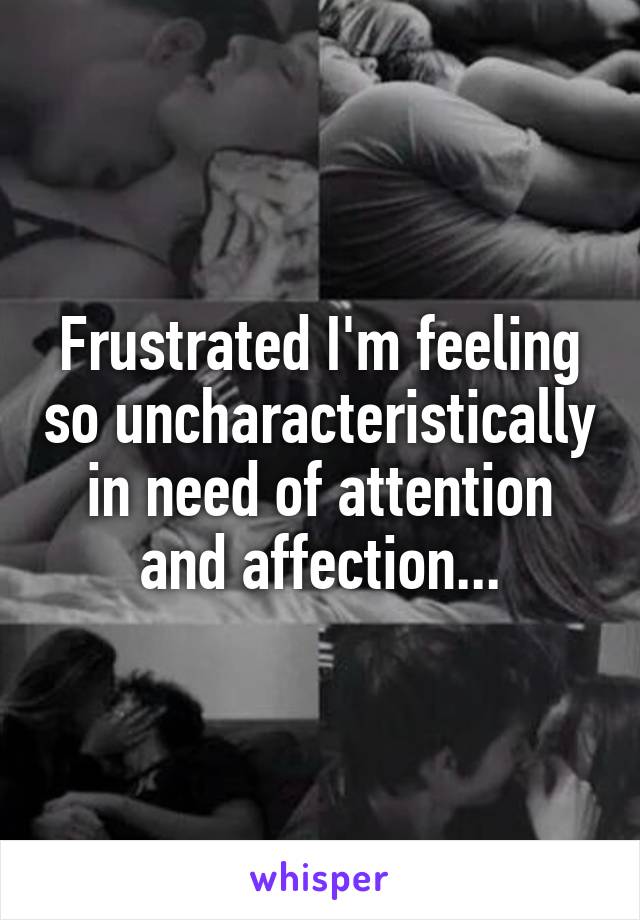 Frustrated I'm feeling so uncharacteristically in need of attention and affection...