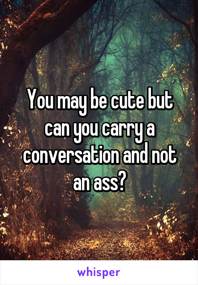You may be cute but can you carry a conversation and not an ass?