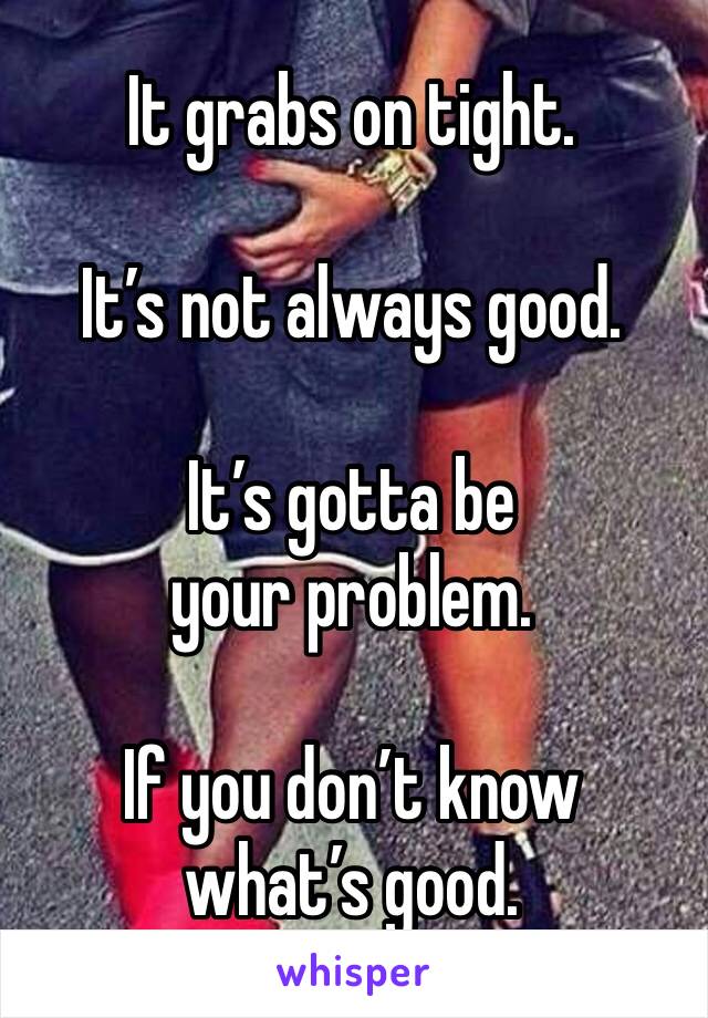 It grabs on tight. 

It’s not always good.

It’s gotta be your problem.

If you don’t know what’s good.
