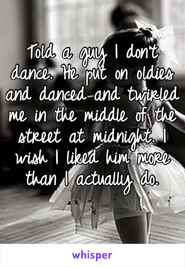 Told a guy I don’t dance. He put on oldies and danced and twirled me in the middle of the street at midnight. I wish I liked him more than I actually do. 
