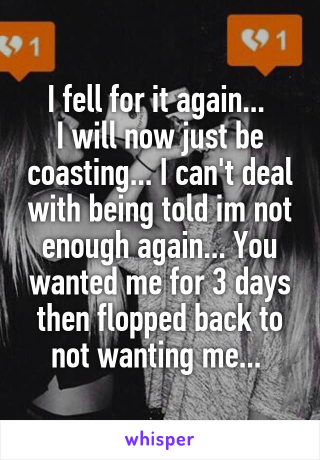 I fell for it again... 
I will now just be coasting... I can't deal with being told im not enough again... You wanted me for 3 days then flopped back to not wanting me... 