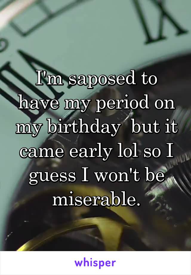 I'm saposed to have my period on my birthday  but it came early lol so I guess I won't be miserable.