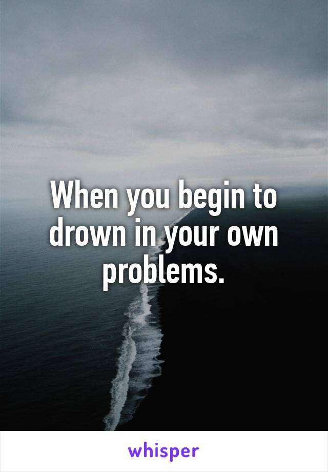 When you begin to drown in your own problems.