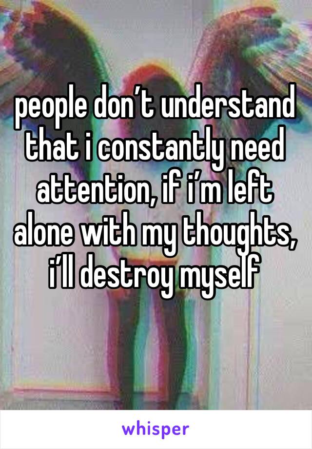 people don’t understand that i constantly need attention, if i’m left alone with my thoughts, i’ll destroy myself