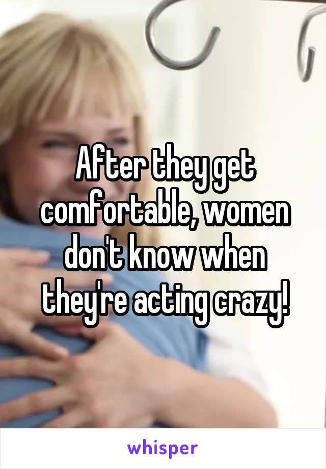 After they get comfortable, women don't know when they're acting crazy!