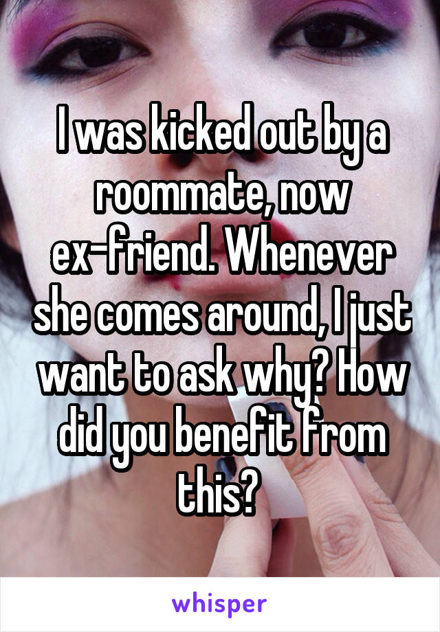 I was kicked out by a roommate, now ex-friend. Whenever she comes around, I just want to ask why? How did you benefit from this? 