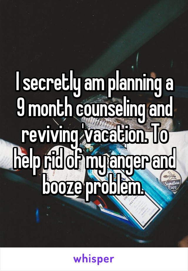 I secretly am planning a 9 month counseling and reviving 'vacation. To help rid of my anger and booze problem. 