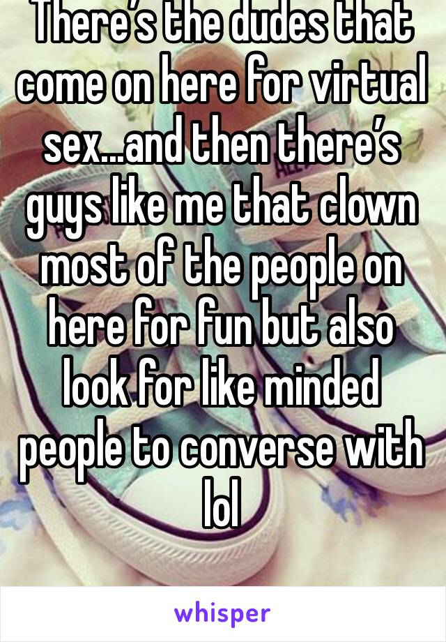 There’s the dudes that come on here for virtual sex...and then there’s guys like me that clown most of the people on here for fun but also look for like minded people to converse with lol