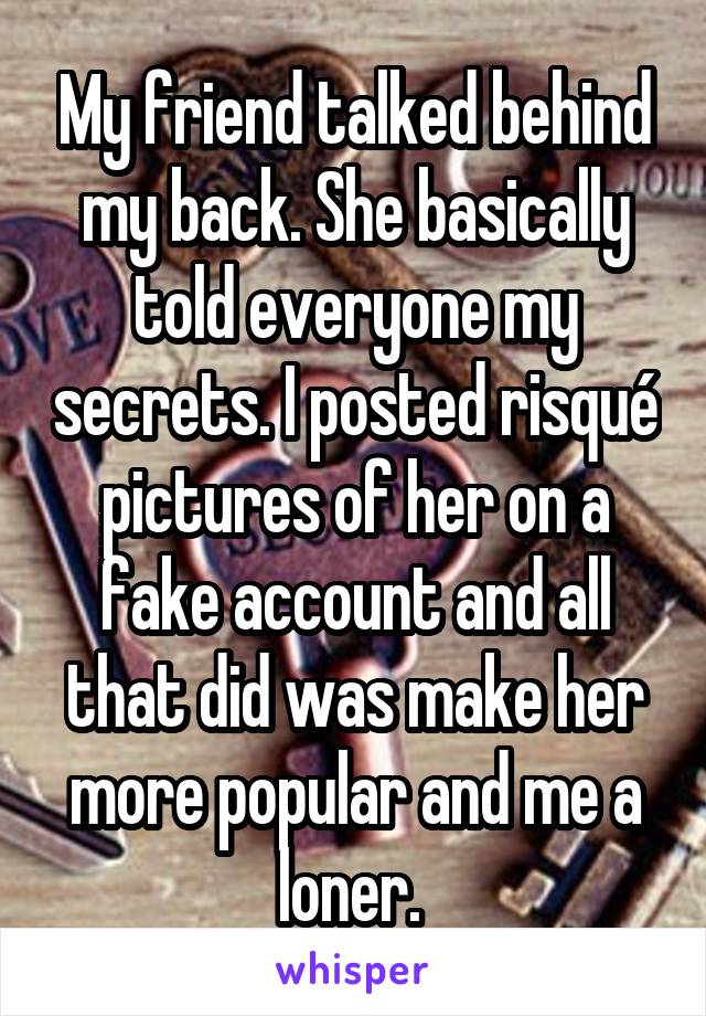 My friend talked behind my back. She basically told everyone my secrets. I posted risqué pictures of her on a fake account and all that did was make her more popular and me a loner. 