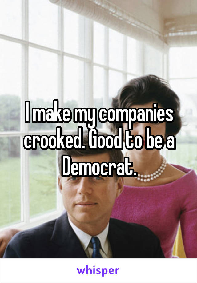 I make my companies crooked. Good to be a Democrat.