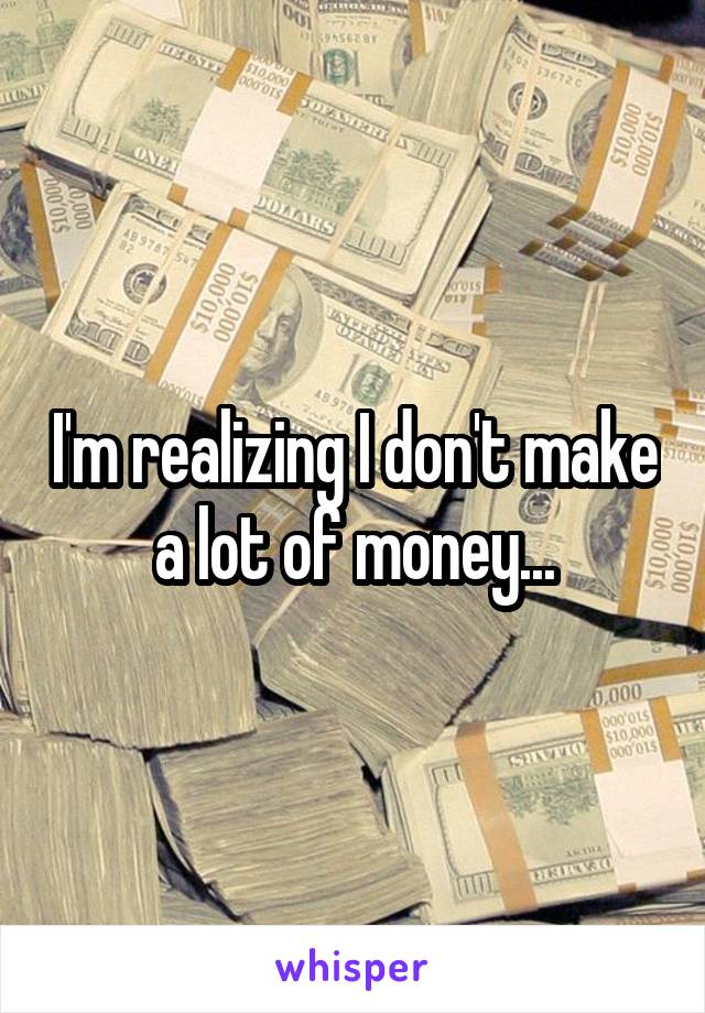 I'm realizing I don't make a lot of money...