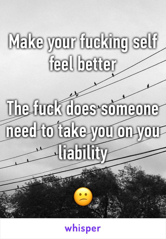 Make your fucking self feel better 

The fuck does someone need to take you on you liability

😕