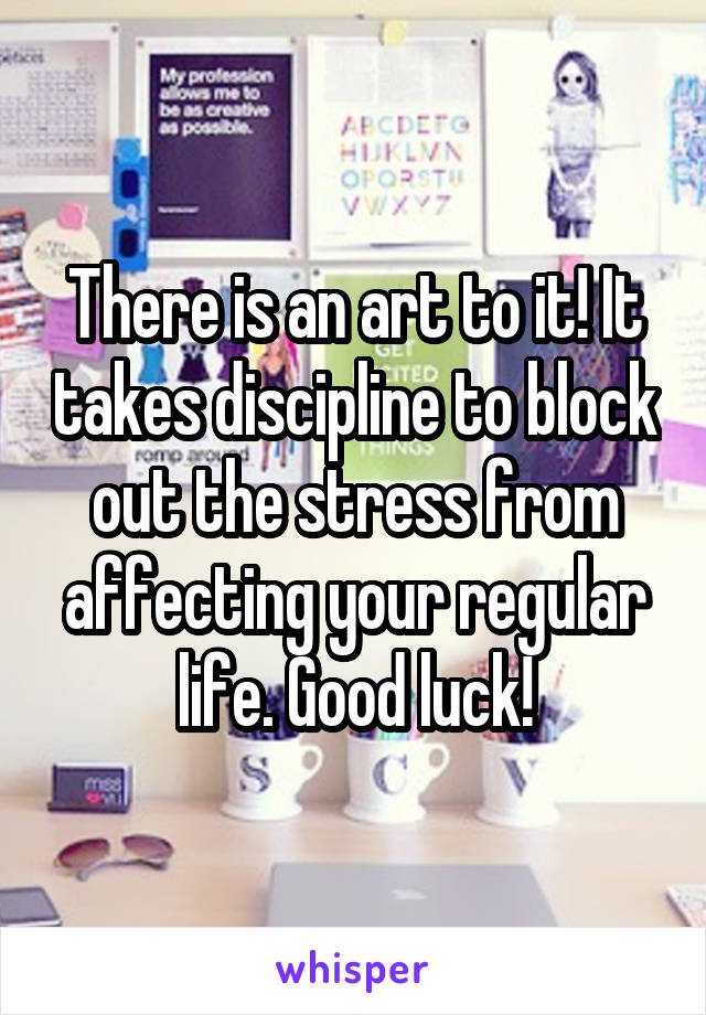 There is an art to it! It takes discipline to block out the stress from affecting your regular life. Good luck!