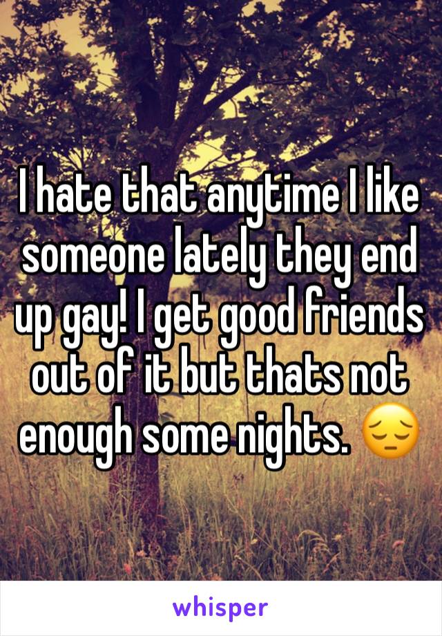 I hate that anytime I like someone lately they end up gay! I get good friends out of it but thats not enough some nights. 😔