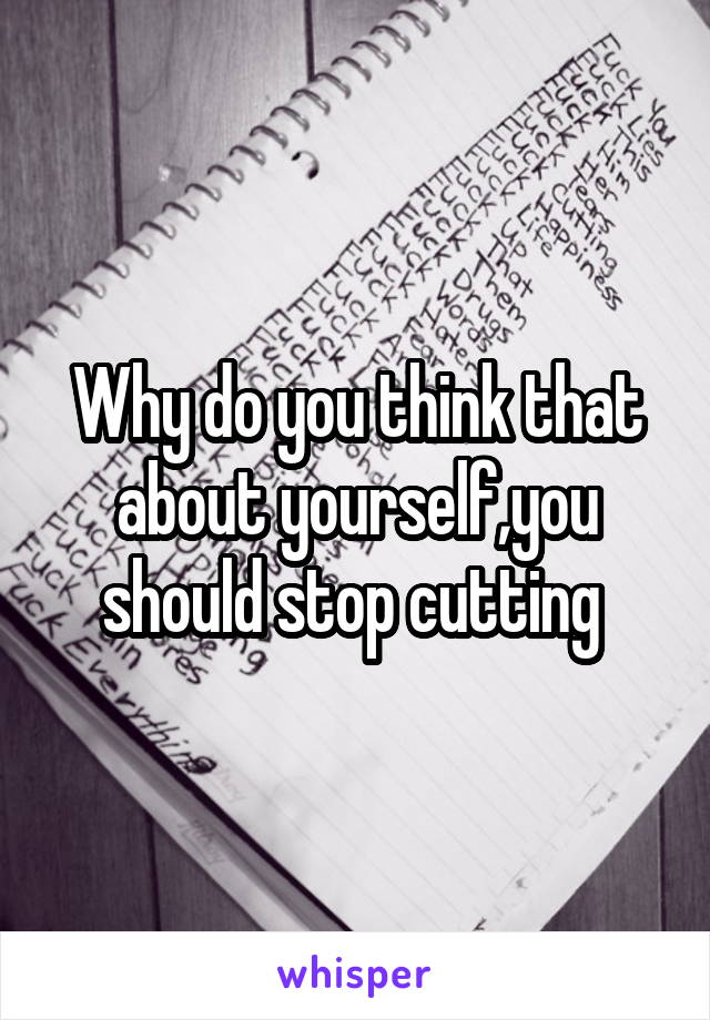 Why do you think that about yourself,you should stop cutting 