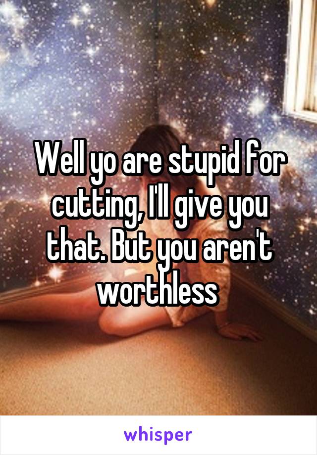 Well yo are stupid for cutting, I'll give you that. But you aren't worthless 