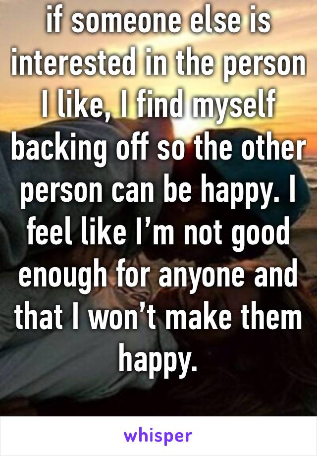 if someone else is interested in the person I like, I find myself backing off so the other person can be happy. I feel like I’m not good enough for anyone and that I won’t make them happy. 