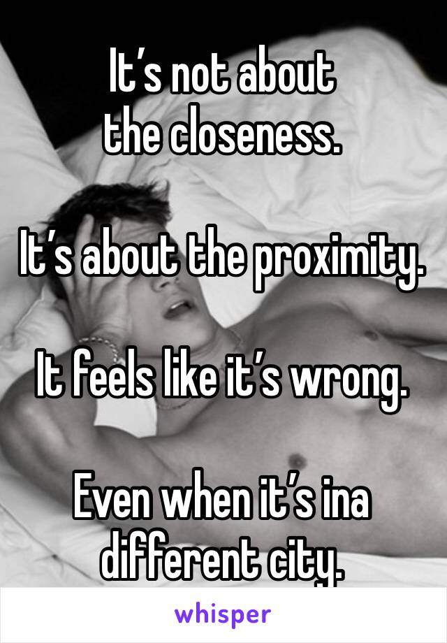 It’s not about the closeness.

It’s about the proximity.

It feels like it’s wrong.

Even when it’s ina different city.