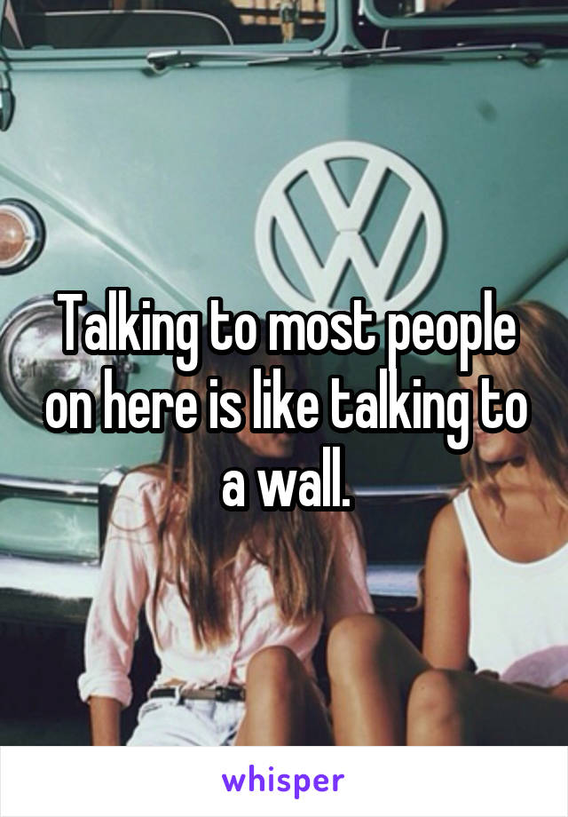 Talking to most people on here is like talking to a wall.