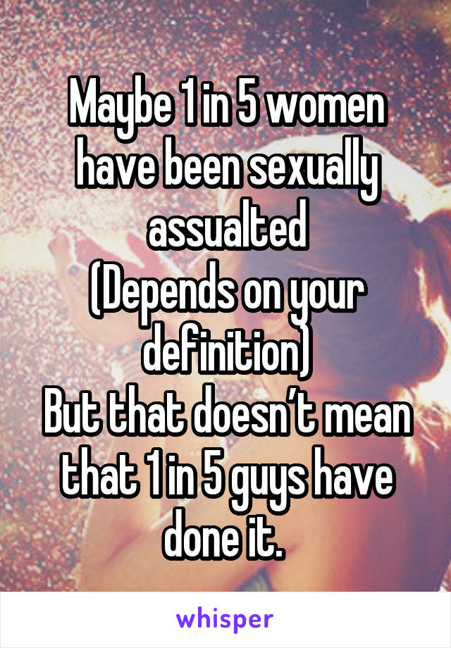 Maybe 1 in 5 women have been sexually assualted
(Depends on your definition)
But that doesn’t mean that 1 in 5 guys have done it. 