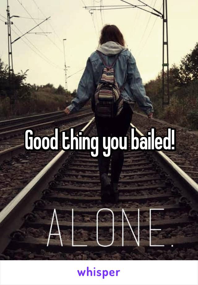 Good thing you bailed!