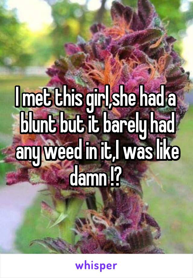 I met this girl,she had a  blunt but it barely had any weed in it,I was like damn !? 