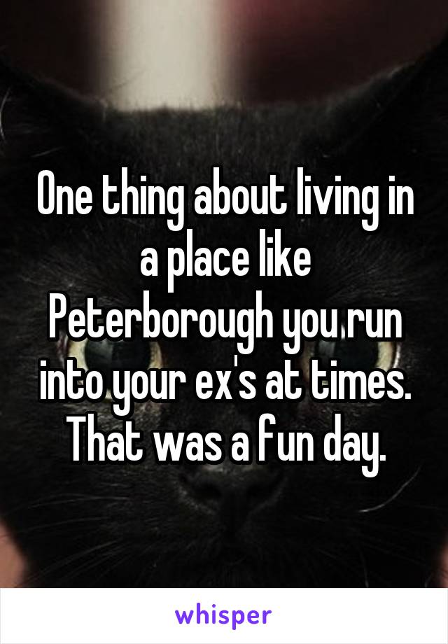 One thing about living in a place like Peterborough you run into your ex's at times. That was a fun day.