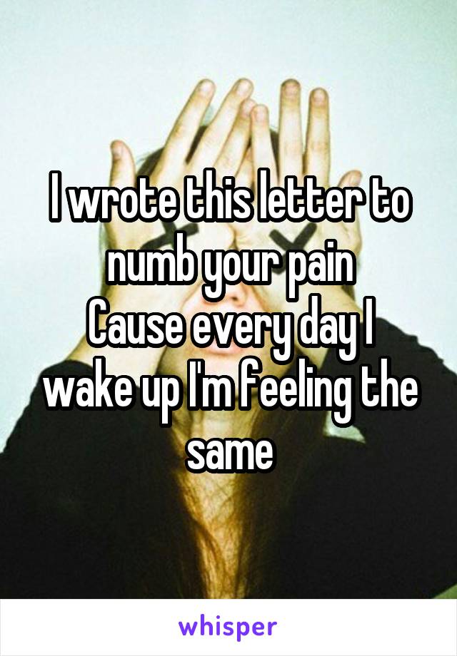 I wrote this letter to numb your pain
Cause every day I wake up I'm feeling the same