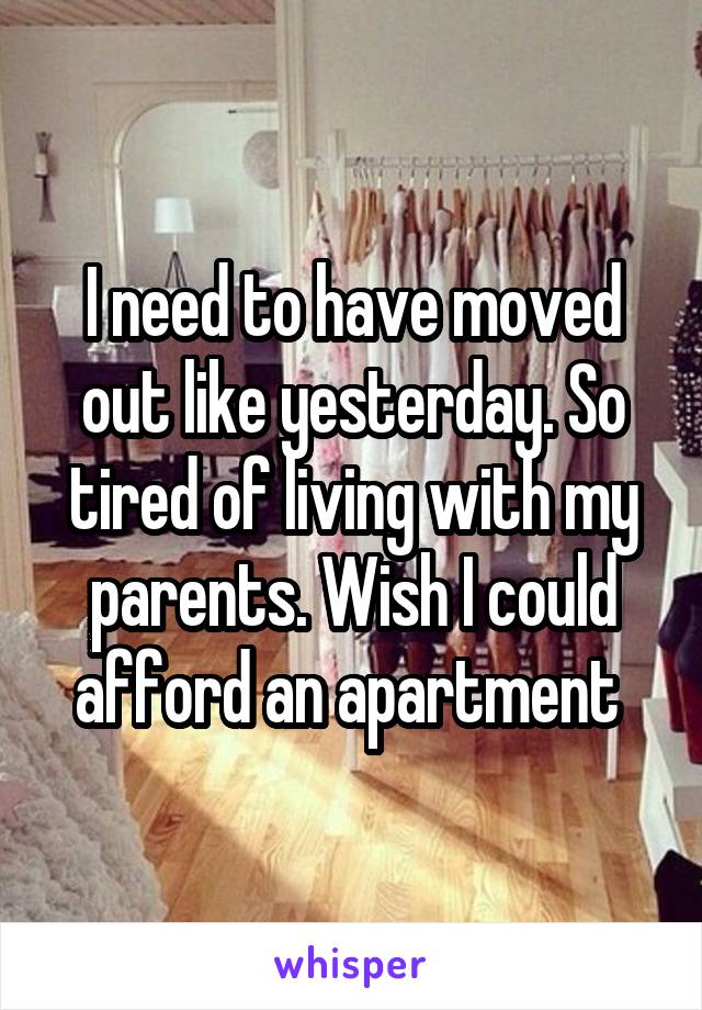 I need to have moved out like yesterday. So tired of living with my parents. Wish I could afford an apartment 