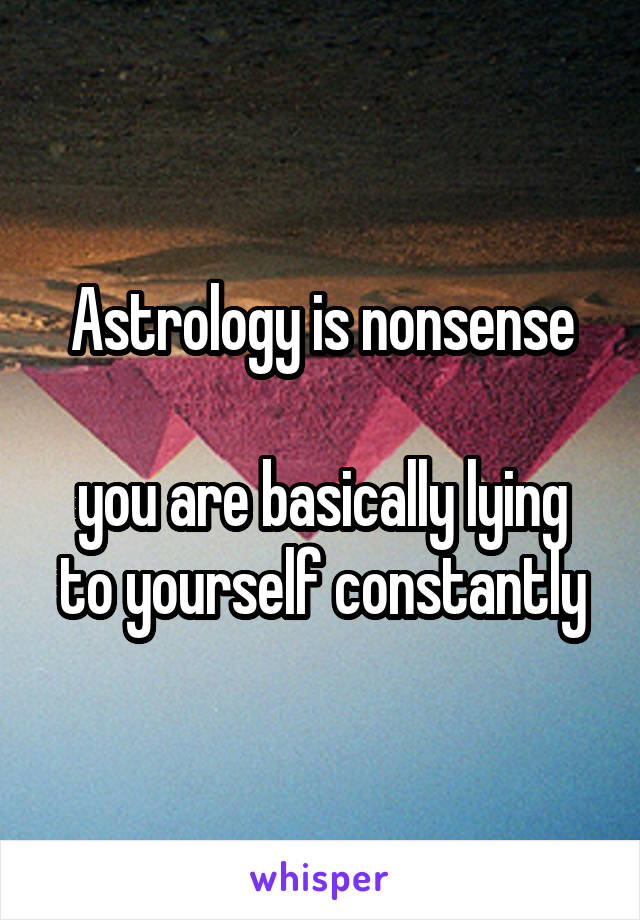 Astrology is nonsense

you are basically lying to yourself constantly