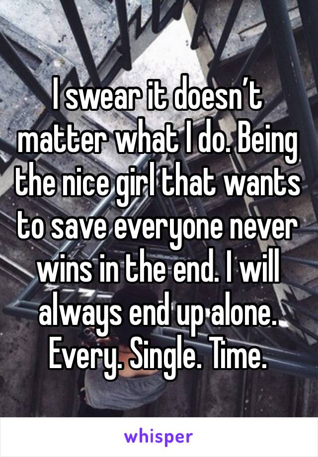 I swear it doesn’t matter what I do. Being the nice girl that wants to save everyone never wins in the end. I will always end up alone. Every. Single. Time. 