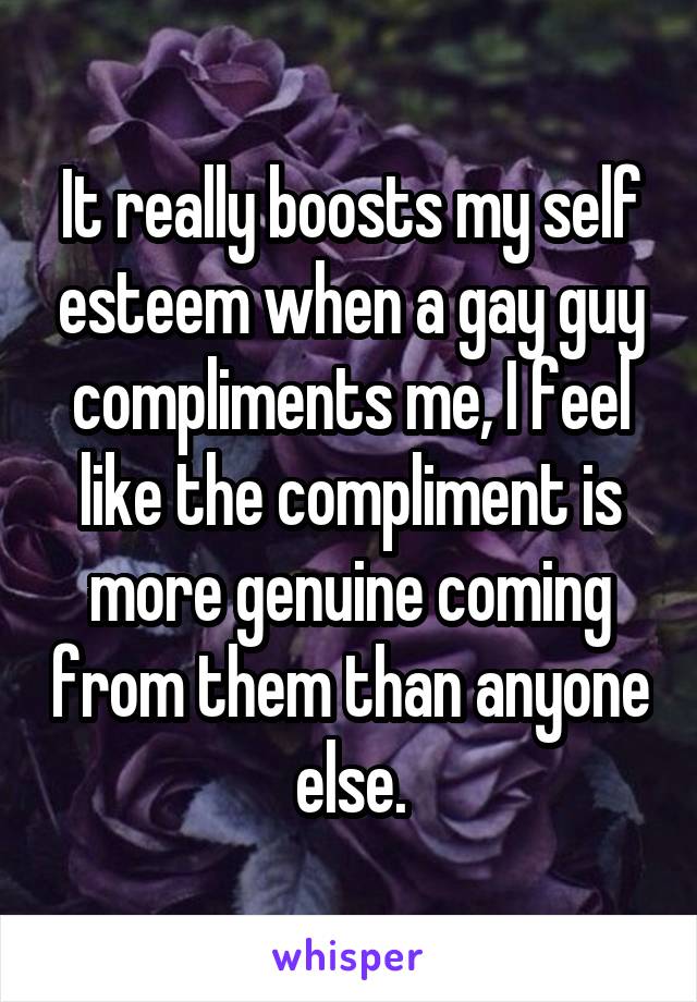 It really boosts my self esteem when a gay guy compliments me, I feel like the compliment is more genuine coming from them than anyone else.