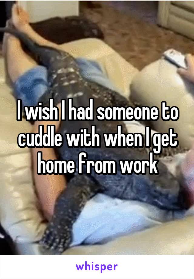 I wish I had someone to cuddle with when I get home from work