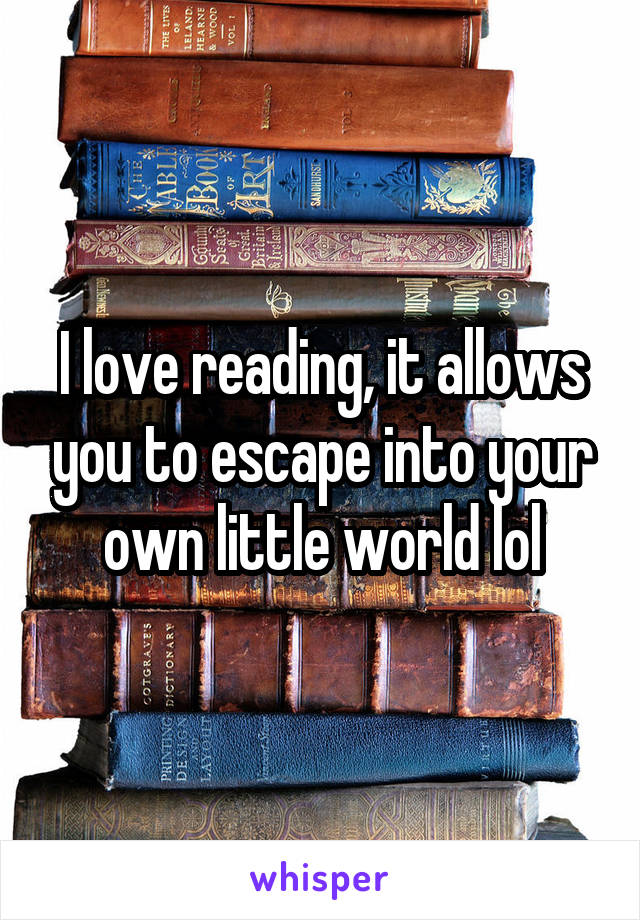I love reading, it allows you to escape into your own little world lol