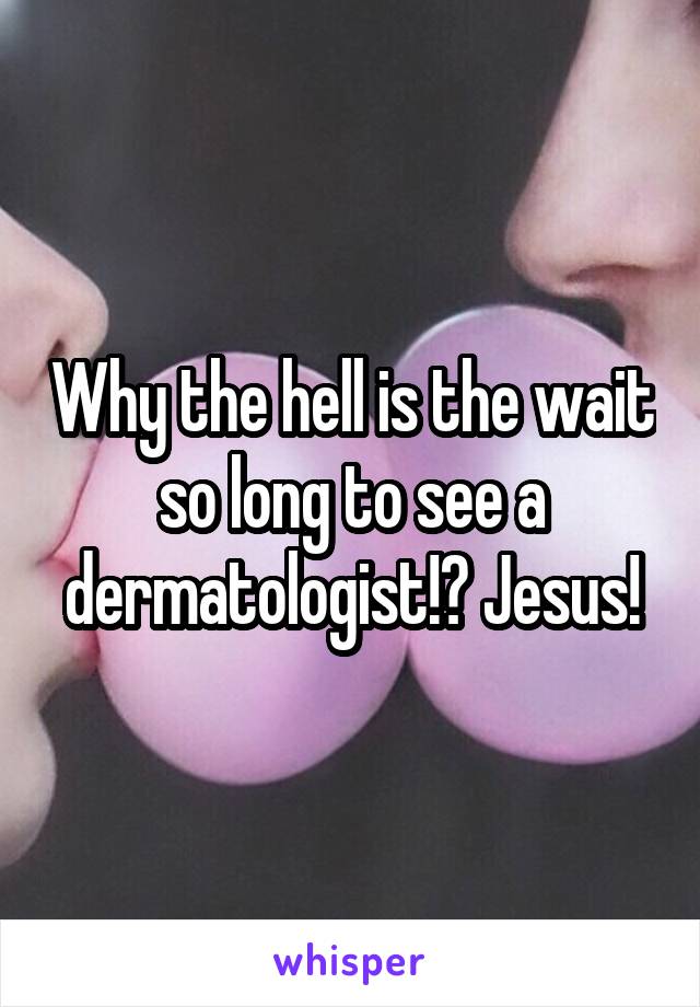 Why the hell is the wait so long to see a dermatologist!? Jesus!
