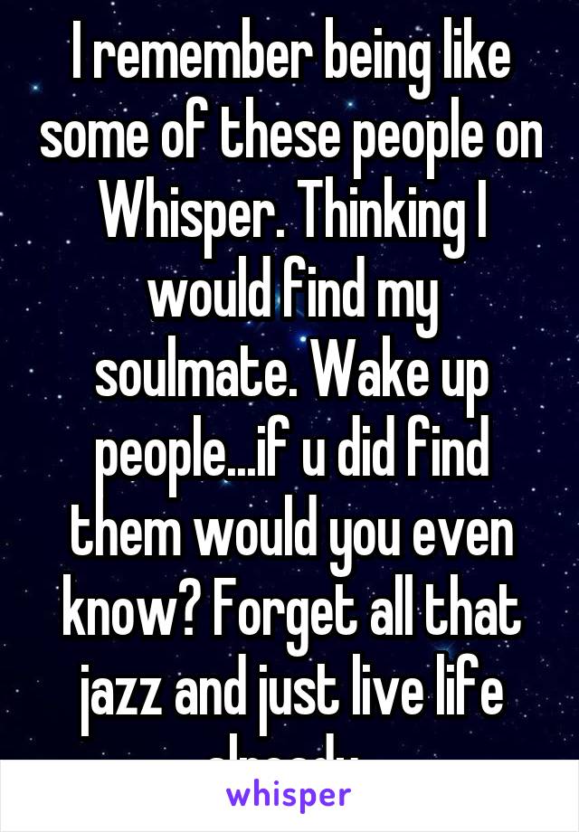 I remember being like some of these people on Whisper. Thinking I would find my soulmate. Wake up people...if u did find them would you even know? Forget all that jazz and just live life already. 