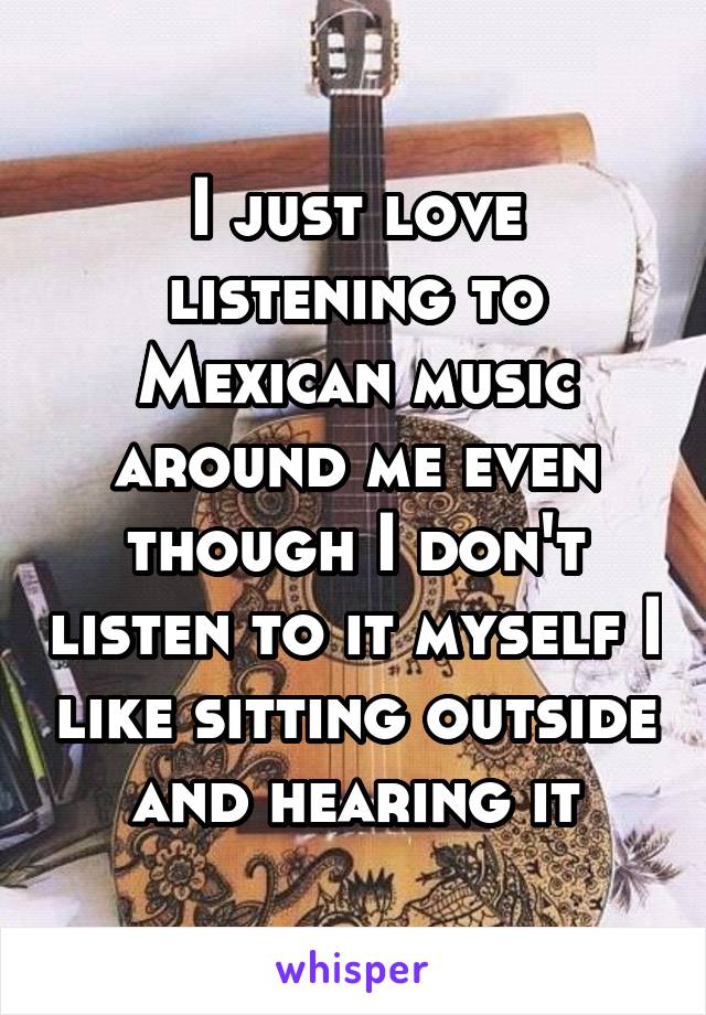 I just love listening to Mexican music around me even though I don't listen to it myself I like sitting outside and hearing it