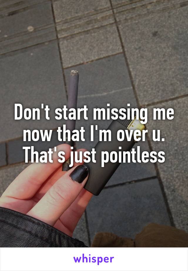 Don't start missing me now that I'm over u. That's just pointless