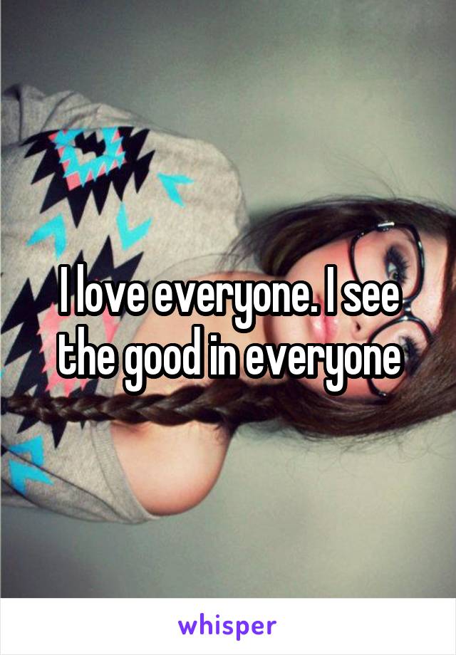 I love everyone. I see the good in everyone