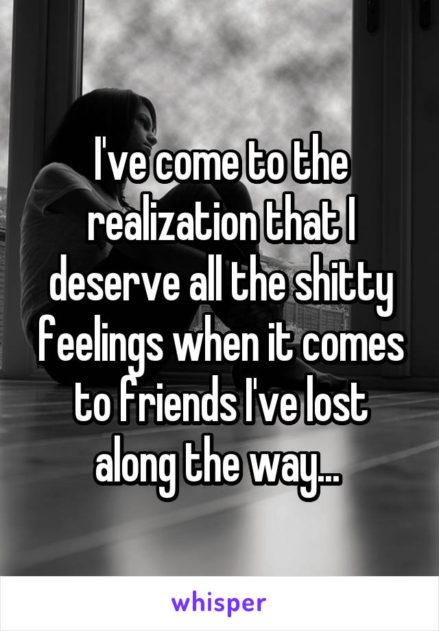 I've come to the realization that I deserve all the shitty feelings when it comes to friends I've lost along the way... 