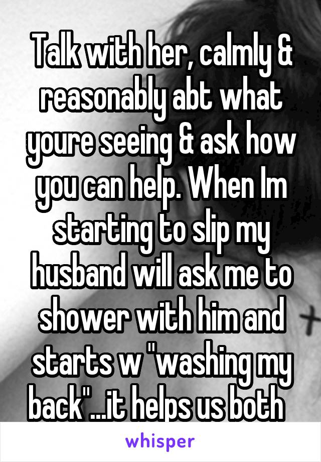 Talk with her, calmly & reasonably abt what youre seeing & ask how you can help. When Im starting to slip my husband will ask me to shower with him and starts w "washing my back"...it helps us both  