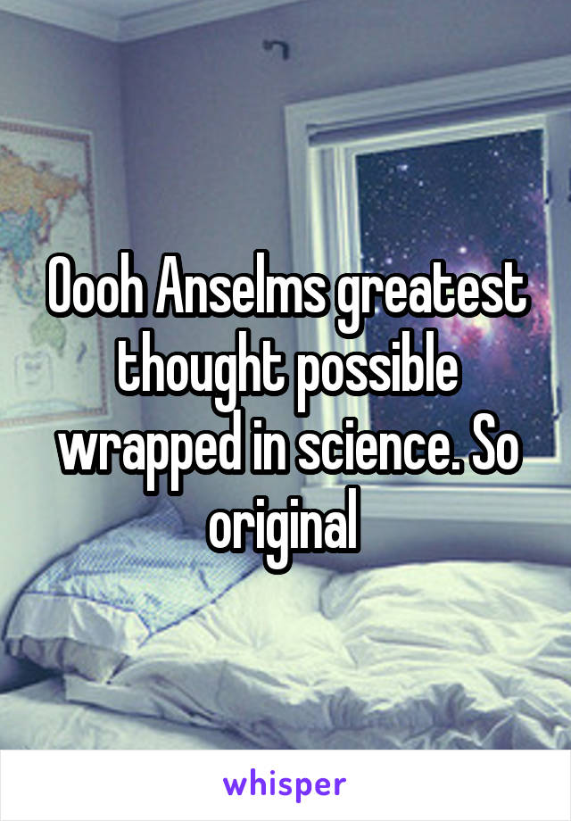Oooh Anselms greatest thought possible wrapped in science. So original 