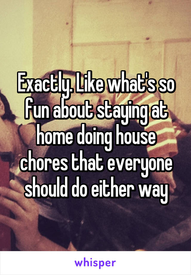 Exactly. Like what's so fun about staying at home doing house chores that everyone should do either way