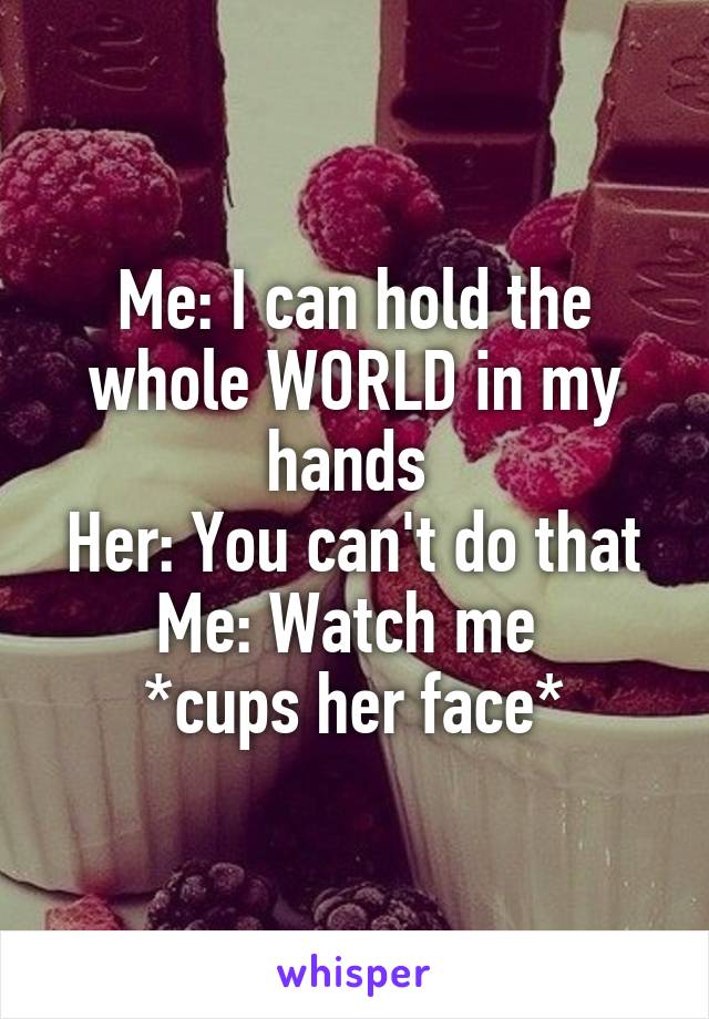 Me: I can hold the whole WORLD in my hands 
Her: You can't do that
Me: Watch me 
*cups her face*