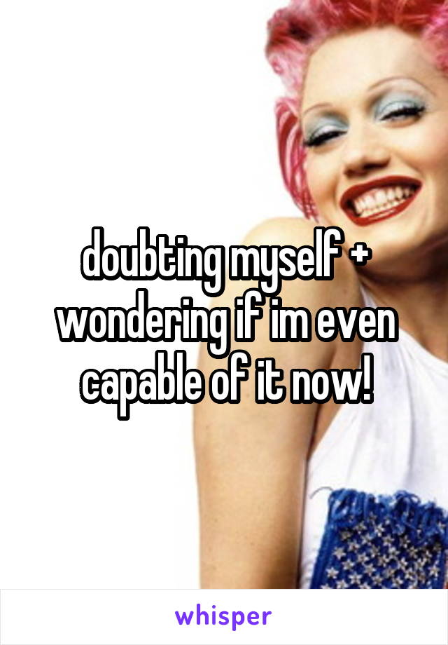 doubting myself + wondering if im even capable of it now!