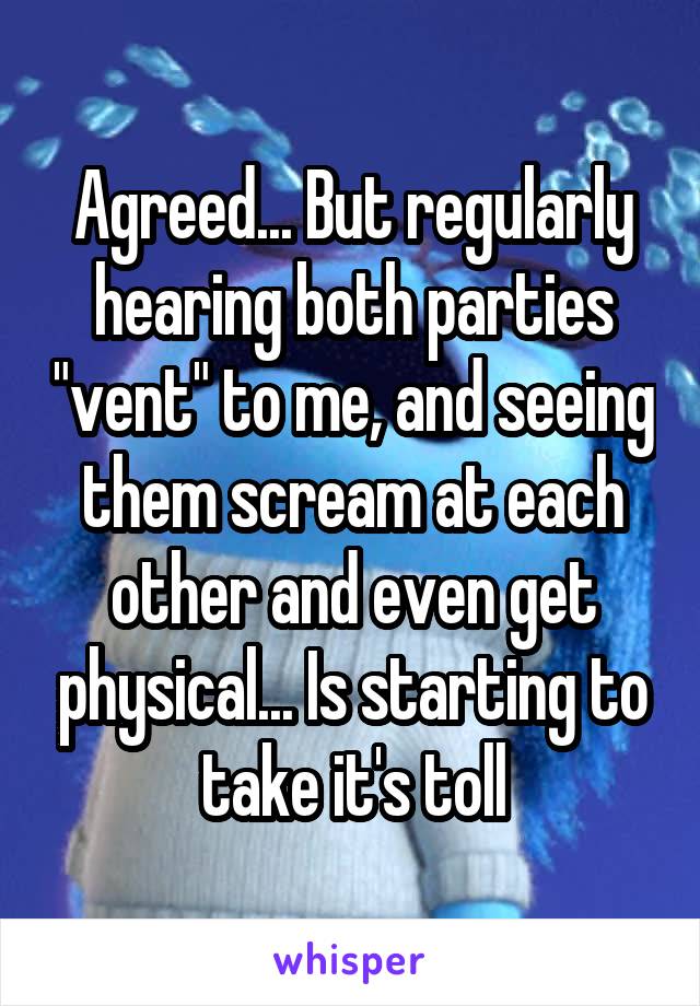 Agreed... But regularly hearing both parties "vent" to me, and seeing them scream at each other and even get physical... Is starting to take it's toll