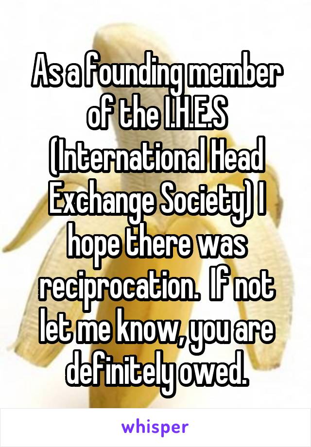 As a founding member of the I.H.E.S (International Head Exchange Society) I hope there was reciprocation.  If not let me know, you are definitely owed.
