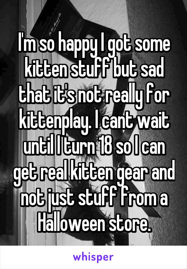 I'm so happy I got some kitten stuff but sad that it's not really for kittenplay. I cant wait until I turn 18 so I can get real kitten gear and not just stuff from a Halloween store.
